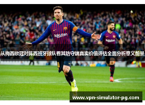 从梅西欧冠对阵西班牙球队看其防守端真实价值评估全面分析意义前景