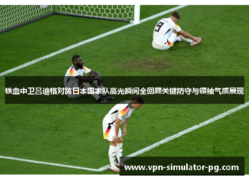 铁血中卫吕迪格对阵日本国家队高光瞬间全回顾关键防守与领袖气质展现