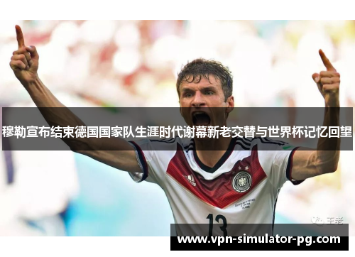 穆勒宣布结束德国国家队生涯时代谢幕新老交替与世界杯记忆回望