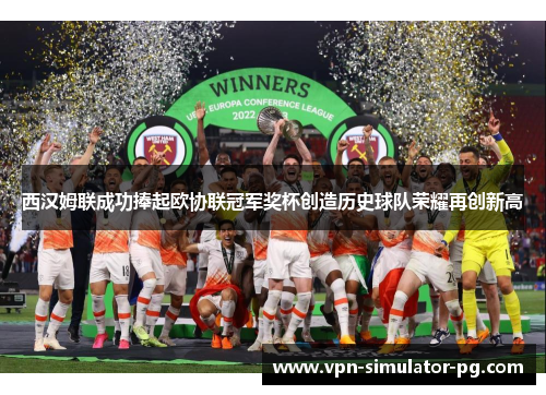 西汉姆联成功捧起欧协联冠军奖杯创造历史球队荣耀再创新高