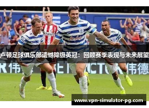 卢顿足球俱乐部遗憾降级英冠:回顾赛季表现与未来展望 卢顿足球俱乐部遗憾降级英冠:回顾赛季表现与未来展望